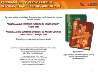 PANORAMA DO COMÉRCIO EXTERIOR  DE MINAS GERAIS – JANEIRO-ABRIL DE 2011 SECRETARIA DE ESTADO DE DESENVOLVIMENTO ECONÔMICO DE  MINAS GERAIS SUBSECRETARIA DE ASSUNTOS INTERNACIONAIS SUPERINTENDÊNCIA DE COMÉRCIO EXTERIOR CENTRAL EXPORTAMINAS   Avenida Afonso Pena, 2910 / Térreo Funcionários – Belo Horizonte – MG – 30130-007 Telefone: (31) 3269.5500  –  Fax: (31) 3269.5511  Atendimento ao exportador: 0800-770-7087  Internet: www.exportaminas.mg.gov.br E-mail: central@exportaminas.mg.gov.br Para uma análise completa do desempenho do comércio exterior mineiro, consulte também: “ PANORAMA DO COMÉRCIO EXTERIOR DE MINAS GERAIS” – Edição 2011 “ PANORAMA DO COMÉRCIO EXTERIOR  DO AGRONEGÓCIO DE MINAS GERAIS” – Edição 2011 Disponível em  www.exportaminas.mg.gov.br  Equipe Técnica : Jorge Leonardo Duarte de Oliveira (Resp. Técnico) Raphael  Vasconcelos Moreira Renata Eller Santos 