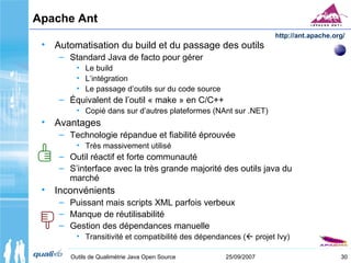 30Outils de Qualimétrie Java Open Source 25/09/2007
Apache Ant
• Automatisation du build et du passage des outils
– Standard Java de facto pour gérer
• Le build
• L’intégration
• Le passage d’outils sur du code source
– Équivalent de l’outil « make » en C/C++
• Copié dans sur d’autres plateformes (NAnt sur .NET)
• Avantages
– Technologie répandue et fiabilité éprouvée
• Très massivement utilisé
– Outil réactif et forte communauté
– S’interface avec la très grande majorité des outils java du
marché
• Inconvénients
– Puissant mais scripts XML parfois verbeux
– Manque de réutilisabilité
– Gestion des dépendances manuelle
• Transitivité et compatibilité des dépendances ( projet Ivy)
http://ant.apache.org/
 
