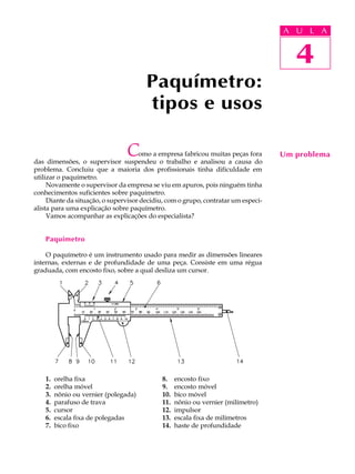 A UU AL
                                                                                   A L       A

                                                                                     4
                                                                                      4
                                       Paquímetro:
                                       tipos e usos

                                C    omo a empresa fabricou muitas peças fora
das dimensões, o supervisor suspendeu o trabalho e analisou a causa do
                                                                                   Um problema
problema. Concluiu que a maioria dos profissionais tinha dificuldade em
utilizar o paquímetro.
     Novamente o supervisor da empresa se viu em apuros, pois ninguém tinha
conhecimentos suficientes sobre paquímetro.
     Diante da situação, o supervisor decidiu, com o grupo, contratar um especi-
alista para uma explicação sobre paquímetro.
     Vamos acompanhar as explicações do especialista?


    Paquímetro

    O paquímetro é um instrumento usado para medir as dimensões lineares
internas, externas e de profundidade de uma peça. Consiste em uma régua
graduada, com encosto fixo, sobre a qual desliza um cursor.




    1.   orelha fixa                         8.    encosto fixo
    2.   orelha móvel                        9.    encosto móvel
    3.   nônio ou vernier (polegada)         10.   bico móvel
    4.   parafuso de trava                   11.   nônio ou vernier (milímetro)
    5.   cursor                              12.   impulsor
    6.   escala fixa de polegadas            13.   escala fixa de milímetros
    7.   bico fixo                           14.   haste de profundidade
 