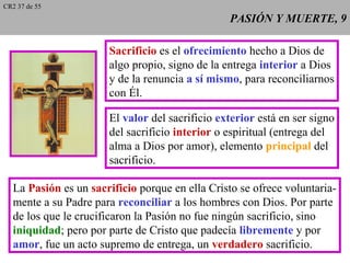 PASIÓN Y MUERTE, 9PASIÓN Y MUERTE, 9
Sacrificio es el ofrecimiento hecho a Dios de
algo propio, signo de la entrega interior a Dios
y de la renuncia a sí mismo, para reconciliarnos
con Él.
El valor del sacrificio exterior está en ser signo
del sacrificio interior o espiritual (entrega del
alma a Dios por amor), elemento principal del
sacrificio.
La Pasión es un sacrificio porque en ella Cristo se ofrece voluntaria-
mente a su Padre para reconciliar a los hombres con Dios. Por parte
de los que le crucificaron la Pasión no fue ningún sacrificio, sino
iniquidad; pero por parte de Cristo que padecía libremente y por
amor, fue un acto supremo de entrega, un verdadero sacrificio.
CR2 37 de 55
 