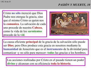 PASIÓN Y MUERTE, 10PASIÓN Y MUERTE, 10
Cristo no sólo mereció que Dios
Padre nos otorgue la gracia, sino
que el mismo Cristo es quien nos
la comunica. La salvación de cada
uno procede de nuestra Cabeza,
como la vida de los sarmientos
procede de la vid.
La causa eficiente principal de la gracia de la salvación sólo puede
ser Dios; pero Dios produce esta gracia en nosotros mediante la
humanidad de Jesucristo que es el instrumento de la divinidad para
comunicar -y no sólo para merecer- todas las gracias a los hombres.
Las acciones realizadas por Cristo en el pasado tienen un poder
divino y alcanzan con su eficiencia toda la historia.
CR2 38 de 55
 