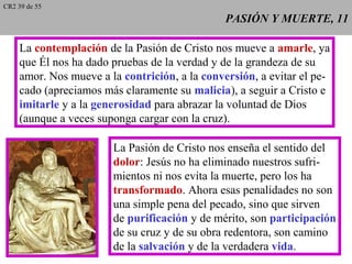 PASIÓN Y MUERTE, 11PASIÓN Y MUERTE, 11
La contemplación de la Pasión de Cristo nos mueve a amarle, ya
que Él nos ha dado pruebas de la verdad y de la grandeza de su
amor. Nos mueve a la contrición, a la conversión, a evitar el pe-
cado (apreciamos más claramente su malicia), a seguir a Cristo e
imitarle y a la generosidad para abrazar la voluntad de Dios
(aunque a veces suponga cargar con la cruz).
La Pasión de Cristo nos enseña el sentido del
dolor: Jesús no ha eliminado nuestros sufri-
mientos ni nos evita la muerte, pero los ha
transformado. Ahora esas penalidades no son
una simple pena del pecado, sino que sirven
de purificación y de mérito, son participación
de su cruz y de su obra redentora, son camino
de la salvación y de la verdadera vida.
CR2 39 de 55
 
