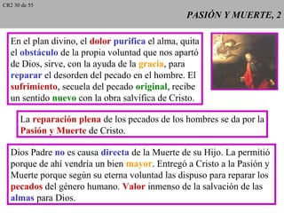 PASIÓN Y MUERTE, 2PASIÓN Y MUERTE, 2
En el plan divino, el dolor purifica el alma, quita
el obstáculo de la propia voluntad que nos apartó
de Dios, sirve, con la ayuda de la gracia, para
reparar el desorden del pecado en el hombre. El
sufrimiento, secuela del pecado original, recibe
un sentido nuevo con la obra salvífica de Cristo.
La reparación plena de los pecados de los hombres se da por la
Pasión y Muerte de Cristo.
Dios Padre no es causa directa de la Muerte de su Hijo. La permitió
porque de ahí vendría un bien mayor. Entregó a Cristo a la Pasión y
Muerte porque según su eterna voluntad las dispuso para reparar los
pecados del género humano. Valor inmenso de la salvación de las
almas para Dios.
CR2 30 de 55
 