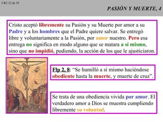 PASIÓN Y MUERTE, 4PASIÓN Y MUERTE, 4
Cristo aceptó libremente su Pasión y su Muerte por amor a su
Padre y a los hombres que el Padre quiere salvar. Se entregó
libre y voluntariamente a la Pasión, por amor nuestro. Pero esa
entrega no significa en modo alguno que se matara a sí mismo,
sino que no impidió, pudiendo, la acción de los que le ajusticiaron.
Flp 2, 8Flp 2, 8: “Se humilló a sí mismo haciéndose
obediente hasta la muerte, y muerte de cruz”.
Se trata de una obediencia vivida por amor. El
verdadero amor a Dios se muestra cumpliendo
libremente su voluntad.
CR2 32 de 55
 