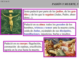 PASIÓN Y MUERTE, 5PASIÓN Y MUERTE, 5
Jesús padeció por parte de los judíos, de los gen-
tiles y de los que le seguían (Judas, Pedro, aban-
dono...).
Padeció en su alma: todos los pecados de los
hombres, tristeza y temor ante la muerte cierta,
caída de Judas, escándalo de sus discípulos,
humillaciones, injusticias, burlas e insultos.
Padeció en su cuerpo: flagelación,
coronación de espinas, crucifixión,
agonía en la cruz hasta la muerte.
CR2 33 de 55
 