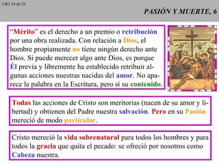 PASIÓN Y MUERTE, 6PASIÓN Y MUERTE, 6
“Mérito” es el derecho a un premio o retribución
por una obra realizada. Con relación a Dios, el
hombre propiamente no tiene ningún derecho ante
Dios. Si puede merecer algo ante Dios, es porque
Él previa y libremente ha establecido retribuir al-
gunas acciones nuestras nacidas del amor. No apa-
rece la palabra en la Escritura, pero sí su contenido.
Todas las acciones de Cristo son meritorias (nacen de su amor y li-
bertad) y obtienen del Padre nuestra salvación. Pero en su Pasión
mereció de modo particular.
Cristo mereció la vida sobrenatural para todos los hombres y para
todos la gracia que quita el pecado: se ofreció por nosotros como
Cabeza nuestra.
CR2 34 de 55
 