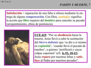 PASIÓN Y MUERTE, 7PASIÓN Y MUERTE, 7
Satisfacción = reparación de una falta u ofensa mediante la en-
trega de alguna compensación. Con Dios, analogía: significa
la acción que Dios requiere del hombre para cancelar su pecado
(arrepentimiento, obras de penitencia).
CCE 615CCE 615: “Por su obediencia hasta la
muerte, Jesús llevó a cabo la sustitución
del Siervo doliente que ‘se dio a sí mismo
en expiación’, ‘cuando llevó el pecado de
muchos’, a quienes ‘justificará y cuyas
culpas soportará’ (cfr. Is 53, 10-12Is 53, 10-12).
Jesús repara por nuestras faltas y satis-
face al Padre por nuestros pecados”.
CR2 35 de 55
 