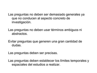 Las preguntas no deben ser demasiado generales ya
que no conducen al aspecto concreto de
investigación.
Las preguntas no deben usar términos ambiguos ni
abstractos.
Evitar preguntas que generen una gran cantidad de
dudas.
Las preguntas deben ser precisas.
Las preguntas deben establecer los límites temporales y
espaciales del estudios a realizar.
 