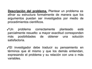 Descripción del problema. Plantear un problema es
afinar su estructura formalmente de manera que los
argumentos puedan ser investigados por medio de
procedimientos científicos.
✓Un problema correctamente planteado está
parcialmente resuelto: a mayor exactitud corresponden
más posibilidades de obtener una solución
satisfactoria.
✓El investigador debe traducir su pensamiento en
términos que él mismo y que los demás entiendan,
expresando el problema y su relación con una o más
variables.
 