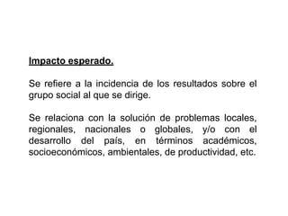 Impacto esperado.
Se refiere a la incidencia de los resultados sobre el
grupo social al que se dirige.
Se relaciona con la solución de problemas locales,
regionales, nacionales o globales, y/o con el
desarrollo del país, en términos académicos,
socioeconómicos, ambientales, de productividad, etc.
 