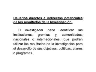 Usuarios directos e indirectos potenciales
de los resultados de la Investigación.
El investigador debe identificar las
instituciones, gremios y comunidades,
nacionales o internacionales, que podrán
utilizar los resultados de la investigación para
el desarrollo de sus objetivos, políticas, planes
o programas.
 