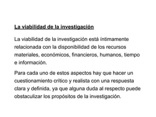La viabilidad de la investigación
La viabilidad de la investigación está íntimamente
relacionada con la disponibilidad de los recursos
materiales, económicos, financieros, humanos, tiempo
e información.
Para cada uno de estos aspectos hay que hacer un
cuestionamiento crítico y realista con una respuesta
clara y definida, ya que alguna duda al respecto puede
obstaculizar los propósitos de la investigación.
 