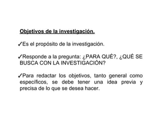 Objetivos de la investigación.
✓Es el propósito de la investigación.
✓Responde a la pregunta: ¿PARA QUÉ?, ¿QUÉ SE
BUSCA CON LA INVESTIGACIÓN?
✓Para redactar los objetivos, tanto general como
específicos, se debe tener una idea previa y
precisa de lo que se desea hacer.
 