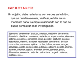 I M P O R T A N T E!
Un objetivo debe redactarse con verbos en infinitivo
que se puedan evaluar, verificar, refutar en un
momento dado; siempre relacionado con lo que se
busca demostrar en la investigación.
Ejemplos: determinar, evaluar, analizar, describir, desarrollar,
descubrir, clasificar, enumerar, establecer, experimentar, observar,
obtener, proponer, comparar, intuir, percibir, capturar, acopiar,
desarrollar, discutir, elaborar, recolectar, concentrar, discutir,
comprobar, comparar, aplicar, probar, inferir, aclarar, acoger,
actualizar, abatir, comprender, adecuar, adquirir, debatir, afirmar,
advertir, afrontar, agotar, ahondar, definir, generar, guiar,
diferenciar, comentar, estudiar, estructurar, sugerir, reforzar,
explicar, etc....
 