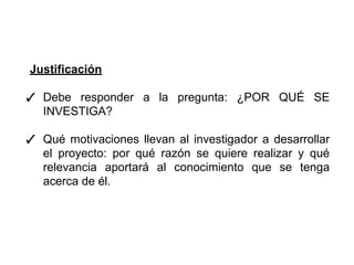 Justificación
✓ Debe responder a la pregunta: ¿POR QUÉ SE
INVESTIGA?
✓ Qué motivaciones llevan al investigador a desarrollar
el proyecto: por qué razón se quiere realizar y qué
relevancia aportará al conocimiento que se tenga
acerca de él.
 