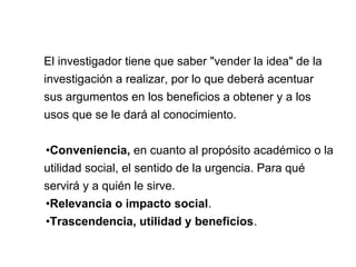 El investigador tiene que saber "vender la idea" de la
investigación a realizar, por lo que deberá acentuar
sus argumentos en los beneficios a obtener y a los
usos que se le dará al conocimiento.
•Conveniencia, en cuanto al propósito académico o la
utilidad social, el sentido de la urgencia. Para qué
servirá y a quién le sirve.
•Relevancia o impacto social.
•Trascendencia, utilidad y beneficios.
 