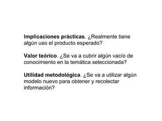 Implicaciones prácticas. ¿Realmente tiene
algún uso el producto esperado?
Valor teórico. ¿Se va a cubrir algún vacío de
conocimiento en la temática seleccionada?
Utilidad metodológica. ¿Se va a utilizar algún
modelo nuevo para obtener y recolectar
información?
 