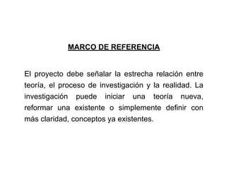 MARCO DE REFERENCIA
El proyecto debe señalar la estrecha relación entre
teoría, el proceso de investigación y la realidad. La
investigación puede iniciar una teoría nueva,
reformar una existente o simplemente definir con
más claridad, conceptos ya existentes.
 