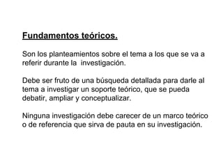 Fundamentos teóricos.
Son los planteamientos sobre el tema a los que se va a
referir durante la investigación.
Debe ser fruto de una búsqueda detallada para darle al
tema a investigar un soporte teórico, que se pueda
debatir, ampliar y conceptualizar.
Ninguna investigación debe carecer de un marco teórico
o de referencia que sirva de pauta en su investigación.
 
