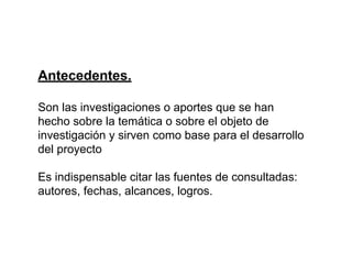 Antecedentes.
Son las investigaciones o aportes que se han
hecho sobre la temática o sobre el objeto de
investigación y sirven como base para el desarrollo
del proyecto
Es indispensable citar las fuentes de consultadas:
autores, fechas, alcances, logros.
 