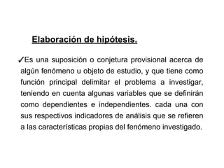 Elaboración de hipótesis.
✓Es una suposición o conjetura provisional acerca de
algún fenómeno u objeto de estudio, y que tiene como
función principal delimitar el problema a investigar,
teniendo en cuenta algunas variables que se definirán
como dependientes e independientes. cada una con
sus respectivos indicadores de análisis que se refieren
a las características propias del fenómeno investigado.
 