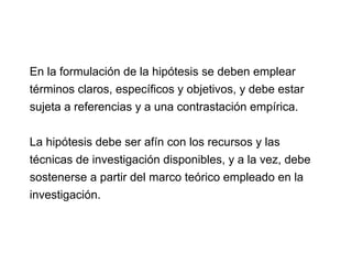 En la formulación de la hipótesis se deben emplear
términos claros, específicos y objetivos, y debe estar
sujeta a referencias y a una contrastación empírica.
La hipótesis debe ser afín con los recursos y las
técnicas de investigación disponibles, y a la vez, debe
sostenerse a partir del marco teórico empleado en la
investigación.
 