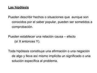 Las hipótesis
Pueden describir hechos o situaciones que aunque son
conocidos por el saber popular, pueden ser sometidos a
comprobación.
Pueden establecer una relación causa – efecto
(sí X entonces Y).
Toda hipótesis constituye una afirmación o una negación
de algo y lleva así mismo implícita un significado o una
solución específica al problema.
 