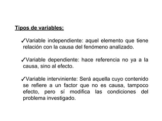 Tipos de variables:
✓Variable independiente: aquel elemento que tiene
relación con la causa del fenómeno analizado.
✓Variable dependiente: hace referencia no ya a la
causa, sino al efecto.
✓Variable interviniente: Será aquella cuyo contenido
se refiere a un factor que no es causa, tampoco
efecto, pero sí modifica las condiciones del
problema investigado.
 