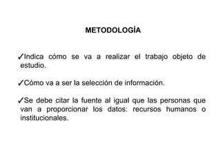 METODOLOGÍA
✓Indica cómo se va a realizar el trabajo objeto de
estudio.
✓Cómo va a ser la selección de información.
✓Se debe citar la fuente al igual que las personas que
van a proporcionar los datos: recursos humanos o
institucionales.
 