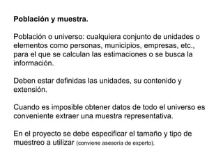 Población y muestra.
Población o universo: cualquiera conjunto de unidades o
elementos como personas, municipios, empresas, etc.,
para el que se calculan las estimaciones o se busca la
información.
Deben estar definidas las unidades, su contenido y
extensión.
Cuando es imposible obtener datos de todo el universo es
conveniente extraer una muestra representativa.
En el proyecto se debe especificar el tamaño y tipo de
muestreo a utilizar (conviene asesoría de experto).
 