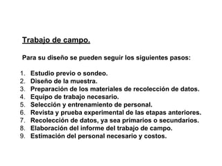 Trabajo de campo.
Para su diseño se pueden seguir los siguientes pasos:
1. Estudio previo o sondeo.
2. Diseño de la muestra.
3. Preparación de los materiales de recolección de datos.
4. Equipo de trabajo necesario.
5. Selección y entrenamiento de personal.
6. Revista y prueba experimental de las etapas anteriores.
7. Recolección de datos, ya sea primarios o secundarios.
8. Elaboración del informe del trabajo de campo.
9. Estimación del personal necesario y costos.
 
