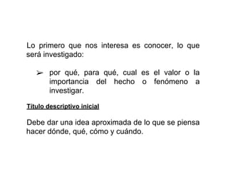 Lo primero que nos interesa es conocer, lo que
será investigado:
➢ por qué, para qué, cual es el valor o la
importancia del hecho o fenómeno a
investigar.
Título descriptivo inicial
Debe dar una idea aproximada de lo que se piensa
hacer dónde, qué, cómo y cuándo.
 