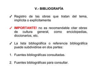 V.- BIBLIOGRAFÍA
✓ Registro de las obras que tratan del tema,
implícita o explícitamente
✓ IMPORTANTE! no es recomendable citar obras
de cultura general, como enciclopedias,
diccionarios, etc.
✓ La lista bibliográfica o referencia bibliográfica
puede subdividirse en dos partes:
1. Fuentes bibliográficas consultadas.
2. Fuentes bibliográficas para consultar.
 