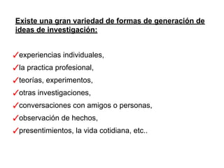 Existe una gran variedad de formas de generación de
ideas de investigación:
✓experiencias individuales,
✓la practica profesional,
✓teorías, experimentos,
✓otras investigaciones,
✓conversaciones con amigos o personas,
✓observación de hechos,
✓presentimientos, la vida cotidiana, etc..
 