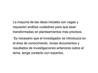 La mayoría de las ideas iniciales son vagas y
requieren análisis cuidadoso para que sean
transformadas en planteamientos más precisos.
Es necesario que el investigador se introduzca en
el área de conocimiento, revise documentos y
resultados de investigaciones anteriores sobre el
tema, tenga contacto con expertos.
 