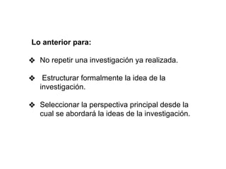 Lo anterior para:
❖ No repetir una investigación ya realizada.
❖ Estructurar formalmente la idea de la
investigación.
❖ Seleccionar la perspectiva principal desde la
cual se abordará la ideas de la investigación.
 