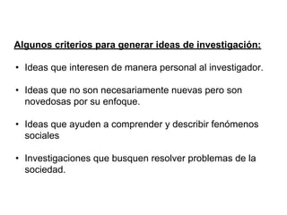 Algunos criterios para generar ideas de investigación:
• Ideas que interesen de manera personal al investigador.
• Ideas que no son necesariamente nuevas pero son
novedosas por su enfoque.
• Ideas que ayuden a comprender y describir fenómenos
sociales
• Investigaciones que busquen resolver problemas de la
sociedad.
 