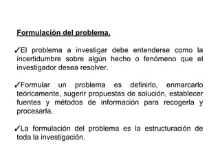 Formulación del problema.
✓El problema a investigar debe entenderse como la
incertidumbre sobre algún hecho o fenómeno que el
investigador desea resolver.
✓Formular un problema es definirlo, enmarcarlo
teóricamente, sugerir propuestas de solución, establecer
fuentes y métodos de información para recogerla y
procesarla.
✓La formulación del problema es la estructuración de
toda la investigación.
 