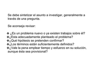 Se debe sintetizar el asunto a investigar, generalmente a
través de una pregunta.
Se aconseja revisar:
❖ ¿Es un problema nuevo o ya existen trabajos sobre él?
❖¿Esta adecuadamente planteado el problema?
❖¿Qué hipótesis se pretenden confirmar?
❖¿Los términos están suficientemente definidos?
❖¿Vale la pena emplear tiempo y esfuerzo en su solución,
aunque ésta sea provisional?
 