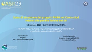 «Il PNRR nell’ATO Puglia: l’esperienza del soggetto proponente AIP
e quella del soggetto attuatore AQP»
Cecilia Passeri
Dirigente
AIP – Autorità Idrica Pugliese
5 Dicembre 2023 | CASTELLO DI SERMONETA
Emilio Tarquinio
Dirigente Responsabile PNRR
Acquedotto Pugliese
Stato di attuazione dei progetti PNRR nel Centro Sud
relativi alle perdite idriche nel SII
 