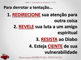 Para derrotar a tentação... 
1. REDIRECIONE sua atenção para 
outra coisa 
2. REVELE sua luta a um amigo 
espiritual 
3. RESISTA ao Diabo 
4. Esteja CIENTE de sua 
vulnerabilidade 
