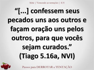 “[...] confessem seus 
pecados uns aos outros e 
façam oração uns pelos 
outros, para que vocês 
sejam curados.” 
(Tiago 5.16a, NVI) 
 