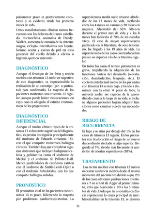 31
psicomotor grave es prácticamente cons-
tante y es evidente desde los primeros
meses de vida.
Otras manifestaciones clínicas menos fre-
cuentes son los defectos del cuero cabellu-
do, microcefalia, anomalía de Dandy-
Walker, aumento de tamaño de la cisterna
magna, ciclopia, microftalmia con hipote-
lorismo ocular y exceso de piel en zona
posterior del cuello debido a edema o
higroma quístico antenatal.
DIAGNÓSTICO
Aunque el fenotipo de los fetos y recién
nacidos con trisomía 13 suele ser sugestivo
de este diagnóstico, es imprescindible la
realización de un cariotipo (pre- o postna-
tal) para confirmarlo. La mayoría de los
pacientes mostrarán una trisomía 13 regu-
lar, aunque puede haber traslocaciones, en
cuyo caso es obligado el estudio cromosó-
mico de los progenitores.
DIAGNÓSTICO
DIFERENCIAL
Aunque el cuadro clínico típico de la tri-
somía 13 es bastante sugestivo del diagnós-
tico, es preciso distinguirla principalmente
del síndrome de Edwards (trisomía 18),
con el que comparte numerosos hallazgos
clínicos. También hay que considerar algu-
nos síndromes que incluyen holoprosence-
falia y polidactilia como el síndrome de
Meckel y el síndrome de Pallister-Hall.
Menos posibilidades de confusión existen
con el síndrome de Smith-Lemli-Opitz o
con el síndrome hidroletalus, con los que
comparte hallazgos aislados.
PRONÓSTICO
El pronóstico vital de los pacientes con tri-
somía 13 es grave, falleciendo la mayoría
por problemas cardiorrespiratorios. La
supervivencia media suele situarse alrede-
dor de los 12 meses de vida, oscilando
entre los 4 meses en varones y 20 meses en
mujeres. Alrededor del 50% fallecen
durante el primer mes de vida y a los 6
meses han fallecido el 70% de los nacidos
vivos. El caso de mayor supervivencia
publicado en la literatura, de sexo femeni-
no, ha llegado a los 19 años de vida. La
supervivencia de los casos con traslocación
parece ser superior a la de la trisomía regu-
lar.
En todos los casos el retraso psicomotor es
grave, impidiendo la adquisición de las
funciones básicas del desarrollo (sedesta-
ción, deambulación, lenguaje, etc.). El
cociente intelectual medio de los pacientes
con trisomía 13 es muy bajo, y tiende a dis-
minuir con la edad. A pesar de todo, la
mayoría suelen ser capaces de ir apren-
diendo cosas a lo largo de su vida, e inclu-
so algunos pacientes logran adquirir fun-
ciones como caminar o pedir sus necesida-
des.
RIESGO DE
RECURRENCIA
Es bajo y se sitúa por debajo del 1% en los
casos de trisomía 13 regular. En los pacien-
tes con traslocación el riesgo de un nuevo
descendiente afectado es algo superior, lle-
gando al 5%, siendo más frecuente la apa-
rición de abortos espontáneos (20%).
TRATAMIENTO
Los recién nacidos con trisomía 13 suelen
necesitar asistencia médica desde el mismo
momento del nacimiento debido a que 2/3
de los casos obtienen puntuaciones inferio-
res a 7 en el test de Apgar al primer minu-
to, cifra que desciende a 1/3 a los 5 minu-
tos de vida. Dado que las anomalías cardia-
cas representan la causa principal de mor-
bimortalidad en la trisomía 13, se plantea
 