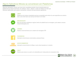 10
Sponsored by Visa Developer - A PYMNTS.com Production
Alguns Aplicativos Móveis se converteram em Plataformas
Algumas aplicações móveis que foram bem sucedidas também foram transformados em
plataformas de desenvolvimento de software. Assim, utilizam o poder de efeitos de rede que
oferecem aplicações para ajudar a aumentar o alcance de seus próprios aplicativos.
UBER
Plataforma de corridas compartidas que tem se expandido para entrar em usos específicos de comércio
local, como Uber Eats e seu serviço de Check-in em hotéis.
MESSENGER
Bots que permitem estabelecer negócios dentro de plataformas de mensagens, para realizar compras,
meios de transporte, etc.
VENMO
Sistema comercial dentro de um sistema de mensagens P2P
FACEBOOK
Aplicação comercial para comerciantes e pessoas fisicas.
WOOCOMMERCE
Aplicação comercial dentro de Blogs e outros sites baseados em conteúdo.
YELP
Sistema para reservar ou pedir com antecedência em restaurantes do ecossistema Yelp.
 