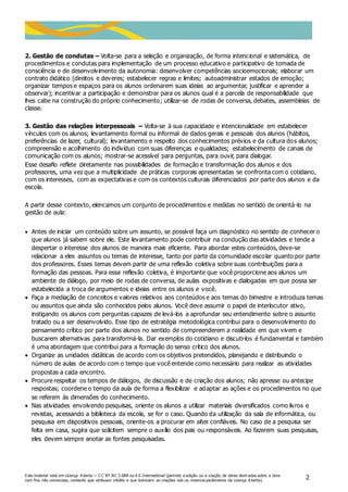 Este material está em Licença A berta — C C BY NC 3.0BR ou 4.0 International (permite a edição ou a criação de obras deriv adas sobre a obra
com fins não comerciais, contanto que atribuam crédito e que licenciem as criações sob os mesmos parâmetros da Licença A berta).
2
2. Gestão de condutas – Volta-se para a seleção e organização, de forma intencional e sistemática, de
procedimentos e condutas para implementação de um processo educativo e participativo de tomada de
consciência e de desenvolvimento da autonomia: desenvolver competências socioemocionais; elaborar um
contrato didático (direitos e deveres; estabelecer regras e limites; autoadministrar estados de emoção;
organizar tempos e espaços para os alunos ordenarem suas ideias ao argumentar, justificar e aprender a
observar); incentivar a participação e demonstrar para os alunos qual é a parcela de responsabilidade que
lhes cabe na construção do próprio conhecimento; utilizar-se de rodas de conversa, debates, assembleias de
classe.
3. Gestão das relações interpessoais – Volta-se à sua capacidade e intencionalidade em estabelecer
vínculos com os alunos; levantamento formal ou informal de dados gerais e pessoais dos alunos (hábitos,
preferências de lazer, cultural); levantamento e respeito dos conhecimentos prévios e da cultura dos alunos;
compreensão e acolhimento do indivíduo com suas diferenças e qualidades; estabelecimento de canais de
comunicação com os alunos; mostrar-se acessível para perguntas, para ouvir, para dialogar.
Esse desafio reflete diretamente nas possibilidades de formação e transformação dos alunos e dos
professores, uma vez que a multiplicidade de práticas corporais apresentadas se confronta com o cotidiano,
com os interesses, com as expectativas e com os contextos culturais diferenciados por parte dos alunos e da
escola.
A partir desse contexto, elencamos um conjunto de procedimentos e medidas no sentido de orientá-lo na
gestão de aula:
 Antes de iniciar um conteúdo sobre um assunto, se possível faça um diagnóstico no sentido de conhecer o
que alunos já sabem sobre ele. Este levantamento pode contribuir na condução das atividades e tende a
despertar o interesse dos alunos de maneira mais eficiente. Para abordar estes conteúdos, deve-se
relacionar a eles assuntos ou temas de interesse, tanto por parte da comunidade escolar quanto por parte
dos professores. Esses temas devem partir de uma reflexão coletiva sobre suas contribuições para a
formação das pessoas. Para essa reflexão coletiva, é importante que você proporcione aos alunos um
ambiente de diálogo, por meio de rodas de conversa, de aulas expositivas e dialogadas em que possa ser
estabelecida a troca de argumentos e ideias entre os alunos e você.
 Faça a mediação de conceitos e valores relativos aos conteúdos e aos temas do bimestre e introduza temas
ou assuntos que ainda são conhecidos pelos alunos. Você deve assumir o papel de interlocutor ativo,
instigando os alunos com perguntas capazes de levá-los a aprofundar seu entendimento sobre o assunto
tratado ou a ser desenvolvido. Esse tipo de estratégia metodológica contribui para o desenvolvimento do
pensamento crítico por parte dos alunos no sentido de compreenderem a realidade em que vivem e
buscarem alternativas para transformá-la. Dar exemplos do cotidiano e discuti-los é fundamental e também
é uma abordagem que contribui para a formação do senso crítico dos alunos.
 Organize as unidades didáticas de acordo com os objetivos pretendidos, planejando e distribuindo o
número de aulas de acordo com o tempo que você entende como necessário para realizar as atividades
propostas a cada encontro.
 Procure respeitar os tempos de diálogos, de discussão e de criação dos alunos; não apresse ou antecipe
respostas; coordene o tempo da aula de forma a flexibilizar e adaptar as ações e os procedimentos no que
se referem às dimensões do conhecimento.
 Nas atividades envolvendo pesquisas, oriente os alunos a utilizar materiais diversificados como livros e
revistas, acessando a biblioteca da escola, se for o caso. Quando da utilização da sala de informática, ou
pesquisa em dispositivos pessoais, oriente-os a procurar em sites confiáveis. No caso de a pesquisa ser
feita em casa, sugira que solicitem sempre o auxílio dos pais ou responsáveis. Ao fazerem suas pesquisas,
eles devem sempre anotar as fontes pesquisadas.
 