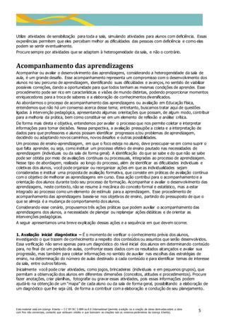 Este material está em Licença A berta — C C BY NC 3.0BR ou 4.0 International (permite a edição ou a criação de obras deriv adas sobre a obra
com fins não comerciais, contanto que atribuam crédito e que licenciem as criações sob os mesmos parâmetros da Licença A berta).
5
Utilize atividades de sensibilização para toda a sala, simulando atividades para alunos com deficiência. Essas
experiências permitem que eles percebam melhor as dificuldades das pessoas com deficiência e como elas
podem se sentir eventualmente.
Procure sempre por atividades que se adaptem à heterogeneidade da sala, e não o contrário.
Acompanhamento das aprendizagens
Acompanhar ou avaliar o desenvolvimento das aprendizagens, considerando a heterogeneidade da sala de
aula, é um grande desafio. Esse acompanhamento representa um compromisso com o desenvolvimento dos
alunos no seu percurso de aprendizagem, identificando suas dificuldades e avanços, no sentido de viabilizar
possíveis correções, dando a oportunidade para que todos tenham as mesmas condições de aprender. Esse
procedimento pode ser rico em características e visões de mundo distintas, podendo proporcionar momentos
enriquecedores para a troca de saberes e a elaboração de conhecimentos diversificados.
Ao abordarmos o processo de acompanhamento das aprendizagens ou avaliação em Educação Física,
entendemos que não há um consenso acerca desse tema; entretanto, buscamos tratar aqui de questões
ligadas à intervenção pedagógica, apresentando algumas orientações que possam, de algum modo, contribuir
para a melhoria da prática, bem como constituir-se em um elemento de reflexão e análise crítica.
De forma mais direta e objetiva, entendemos por avaliar o processo que nos permite coletar e interpretar
informações para tomar decisões. Nessa perspectiva, a avaliação pressupõe a coleta e a interpretação de
dados para que professores e alunos possam identificar progressos e/ou problemas de aprendizagem,
decidindo ou adaptando novos caminhos, novos desafios e outras possibilidades.
Um processo de ensino-aprendizagem, em que o foco esteja no aluno, deve preocupar-se em como suprir o
que falta aprender, ou seja, como instituir um processo efetivo de ensino pautado nas necessidades de
aprendizagem (individuais ou da sala de forma geral). A identificação do que se sabe e do que não se sabe
pode ser obtida por meio de avaliações contínuas ou processuais, integradas ao processo de aprendizagem.
Nesse tipo de abordagem, realizada ao longo do processo, além de identificar as dificuldades individuais e
coletivas dos alunos, você pode organizar ou reorganizar ações em que as individualidades sejam
consideradas e instituir uma proposta de avaliação formativa, que consiste em práticas de avaliação contínua
com o objetivo de melhorar as aprendizagens em curso. Essa ação contribui para o acompanhamento e a
orientação dos alunos durante todo seu processo de formação. Acompanhar e avaliar o desenvolvimento das
aprendizagens, neste contexto, não se resume à mecânica do conceito formal e estatístico, mas a estar
integrado ao processo como um elemento de estímulo para a aprendizagem. Esse procedimento de
acompanhamento das aprendizagens baseia-se nos objetivos de ensino, partindo do pressuposto de que o
que se almeja é a mudança de comportamento dos alunos.
Considerando esse cenário, propusemos três ações práticas que podem auxiliar o acompanhamento das
aprendizagens dos alunos, a necessidade de planejar ou replanejar ações didáticas e de orientar as
intervenções pedagógicas.
A seguir apresentamos uma breve explicação dessas ações e a sequência em que devem ocorrer.
1. Avaliação inicial diagnóstica – É o momento de verificar o conhecimento prévio dos alunos,
investigando o que trazem de conhecimento a respeito dos conteúdos ou assuntos que serão desenvolvidos.
Essa verificação não serve apenas para um diagnóstico do nível inicial dos alunos em determinando conteúdo
para, no final de um período de aulas, confrontar esses dados com os resultados alcançados e avaliar sua
progressão, mas também para coletar informações no sentido de auxiliar nas escolhas das estratégias de
ensino, na determinação do número de aulas destinado a cada conteúdo e para identificar temas de interesse
da sala, entre outros fatores.
Inicialmente você pode criar atividades, como jogos, brincadeiras (individuais e em pequenos grupos), que
permitam a observação dos alunos em diferentes dimensões (conceitos, atitudes e procedimentos). Procure
fazer anotações, criar planilhas, fotografar ou gravar essas atividades, pois essas informações podem
ajudá-lo na obtenção de um “mapa” de cada aluno ou da sala de forma geral, possibilitando a elaboração de
um diagnóstico que lhe seja útil, de forma a contribuir com a elaboração e condução de seu planejamento.
 