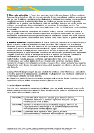 Este material está em Licença A berta — C C BY NC 3.0BR ou 4.0 International (permite a edição ou a criação de obras deriv adas sobre a obra
com fins não comerciais, contanto que atribuam crédito e que licenciem as criações sob os mesmos parâmetros da Licença A berta).
6
2. Observação sistemática – Procure fazer o acompanhamento das aprendizagens de forma constante.
O acompanhamento pode ser feito, por exemplo, nas rodas de conversa realizadas no início e ao término da
aula, por meio de diálogos e questionamentos relacionados às atividades desenvolvidas, à compreensão dos
conceitos apresentados, às atitudes colaborativas, aos conflitos que surgiram, entre outros. Uma das
possibilidades de se trabalhar essa abordagem é instigá-los a verbalizar, a declarar sua opinião, solicitar que
expliquem como resolveram determinada atividade, por que agiram de determinada maneira. Esse
procedimento permite compreender o modo como os alunos raciocinam e o ajuda a buscar novas estratégias,
se necessário.
Você também pode utilizar-se de filmagens em momentos distintos, pontuais, construindo atividades e
situações que lhe permitam observar aspectos relacionados ao objeto de conhecimento, aos objetivos de
aprendizagem, levando-se em consideração as competências e habilidades previstas para aquele objeto de
conhecimento e/ou assunto. Posteriormente assista ao vídeo com a turma e discuta as questões relevantes.
3. Avaliação somativa – Pretende-se identificar, coletar informações de como os alunos responderam aos
desafios colocados, aquilo que já demonstram saber, o que ainda não conseguem fazer e as principais
dificuldades que se apresentaram. Busca-se conhecer o que os alunos apreenderam sobre determinados
conceitos e/ou assuntos ao término das unidades didáticas, seja de forma mais tradicional, por meio de
provas com questões de múltipla escolha, dissertativas ou por meio de jogos do tipo “quem sabe, sabe”.
Na avaliação em pares, é importante solicitar aos alunos que demonstrem o que aprenderam e apreenderam.
O objetivo é certificar-se de que as estratégias escolhidas e os aspectos que compõem a dimensão do
conhecimento estão sendo compreendidos, ou se alguns alunos apresentam dificuldades.
Solicite trabalhos (redação, pesquisas com textos, reportagens de revistas, jornais) sobre o objeto de
conhecimento de cada unidade didática (pode ser bimestralmente, conforme a organização de seu
planejamento). Programe momentos como seminários, em que os alunos possam apresentar seus trabalhos
individualmente ou em duplas, elaboração de cartazes, painéis que podem ser colados na sala de aula ou no
pátio da escola.
O acompanhamento da aprendizagem deve ser orientado no sentido de coletar informações e aproveitá-las
ao máximo, garantindo a todos os alunos a possibilidade de ultrapassarem suas dificuldades e alcançarem as
competências e habilidades essenciais definidas.
Ao observarmos o desenvolvimento de cada aluno, mesmo que ele ainda não domine todos os conteúdos, é
importante considerar e analisar o processo de construção do conhecimento.
Habilidades essenciais
De acordo com o planejamento, consideramos habilidades essenciais aquelas sem as quais os alunos não
poderiam avançar seus estudos subsequentes. Esses requisitos também podem ser adequados de acordo
com o projeto político-pedagógico da escola.
(EF67EF01) Experimentar e fruir, na escola e fora dela, jogos eletrônicos diversos,
valorizando e respeitando os sentidos e significados atribuídos a eles por
diferentes grupos sociais e etários.
(EF67EF02) Identificar as transformações nas características dos jogos eletrônicos em
função dos avanços das tecnologias e nas respectivas exigências corporais
colocadas por esses diferentes tipos de jogos.
(EF67EF03) Experimentar e fruir esportes de marca, precisão, invasão e
técnico-combinatórios, valorizando o trabalho coletivo e o protagonismo.
(continua)
 