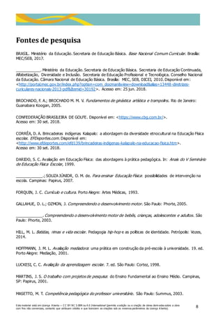 Este material está em Licença A berta — C C BY NC 3.0BR ou 4.0 International (permite a edição ou a criação de obras deriv adas sobre a obra
com fins não comerciais, contanto que atribuam crédito e que licenciem as criações sob os mesmos parâmetros da Licença A berta).
8
Fontes de pesquisa
BRASIL. Ministério da Educação. Secretaria de Educação Básica. Base Nacional Comum Curricular. Brasília:
MEC/SEB, 2017.
___________. Ministério da Educação. Secretaria de Educação Básica. Secretaria de Educação Continuada,
Alfabetização, Diversidade e Inclusão. Secretaria de Educação Profissional e Tecnológica. Conselho Nacional
da Educação. Câmara Nacional de Educação Básica. Brasília: MEC, SEB, DICEI, 2010. Disponível em:
<http://portal.mec.gov.br/index.php?option=com_docman&view=download&alias=13448-diretrizes-
curiculares-nacionais-2013-pdf&Itemid=30192>. Acesso em: 25 jun. 2018.
BROCHADO, F. A.; BROCHADO M. M. V. Fundamentos de ginástica artística e trampolins. Rio de Janeiro:
Guanabara Koogan, 2005.
CONFEDERAÇÃO BRASILEIRA DE GOLFE. Disponível em: <https://www.cbg.com.br/>.
Acesso em: 30 set. 2018.
CORRÊA, D. A. Brincadeiras indígenas Kalapalo: a abordagem da diversidade etnocultural na Educação Física
escolar. EFDeportes.com. Disponível em:
<http://www.efdeportes.com/efd139/brincadeiras-indigenas-kalapalo-na-educacao-fisica.htm>.
Acesso em: 30 set. 2018.
DARIDO, S. C. Avaliação em Educação Física: das abordagens à prática pedagógica. In: Anais do V Seminário
de Educação Física Escolar, 1999.
____________.; SOUZA JÚNIOR, O. M. de. Para ensinar Educação Física: possibilidades de intervenção na
escola. Campinas: Papirus, 2007.
FORQUIN, J. C. Currículo e cultura. Porto Alegre: Artes Médicas, 1993.
GALLAHUE, D. L.; OZMON, J. Compreendendo o desenvolvimento motor. São Paulo: Phorte, 2005.
____________. Compreendendo o desenvolvimento motor de bebês, crianças, adolescentes e adultos. São
Paulo: Phorte, 2003.
HILL, M. L. Batidas, rimas e vida escolar. Pedagogia hip-hop e as políticas de identidade. Petrópolis: Vozes,
2014.
HOFFMANN, J. M. L. Avaliação mediadora: uma prática em construção da pré-escola à universidade. 19. ed.
Porto Alegre: Mediação, 2001.
LUCKESI, C. C. Avaliação da aprendizagem escolar. 7. ed. São Paulo: Cortez, 1998.
MARTINS, J. S. O trabalho com projetos de pesquisa: do Ensino Fundamental ao Ensino Médio. Campinas,
SP: Papirus, 2001.
MASETTO, M. T. Competência pedagógica do professor universitário. São Paulo: Summus, 2003.
 