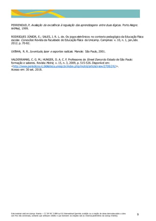 Este material está em Licença A berta — C C BY NC 3.0BR ou 4.0 International (permite a edição ou a criação de obras deriv adas sobre a obra
com fins não comerciais, contanto que atribuam crédito e que licenciem as criações sob os mesmos parâmetros da Licença A berta).
9
PERRENOUD, P. Avaliação da excelência à regulação das aprendizagens entre duas lógicas. Porto Alegre:
ArtMed, 1999.
RODRIGUES JÚNIOR, E.; SALES, J. R. L. de. Os jogos eletrônicos no contexto pedagógico da Educação Física
escolar. Conexões: Revista da Faculdade de Educação Física da Unicamp. Campinas: v. 10, n. 1, jan./abr.
2012. p. 70-82.
UVINHA, R. R. Juventude, lazer e esportes radicais. Manole: São Paulo, 2001.
VALDERRAMAS, C. G. M.; HUNGER, D. A. C. F. Professores de Street Dance do Estado de São Paulo:
formação e saberes. Revista Motriz, v. 15, n. 3, 2009, p. 515-526. Disponível em:
<http://www.periodicos.rc.biblioteca.unesp.br/index.php/motriz/article/view/2708/242>.
Acesso em: 30 set. 2018.
 
