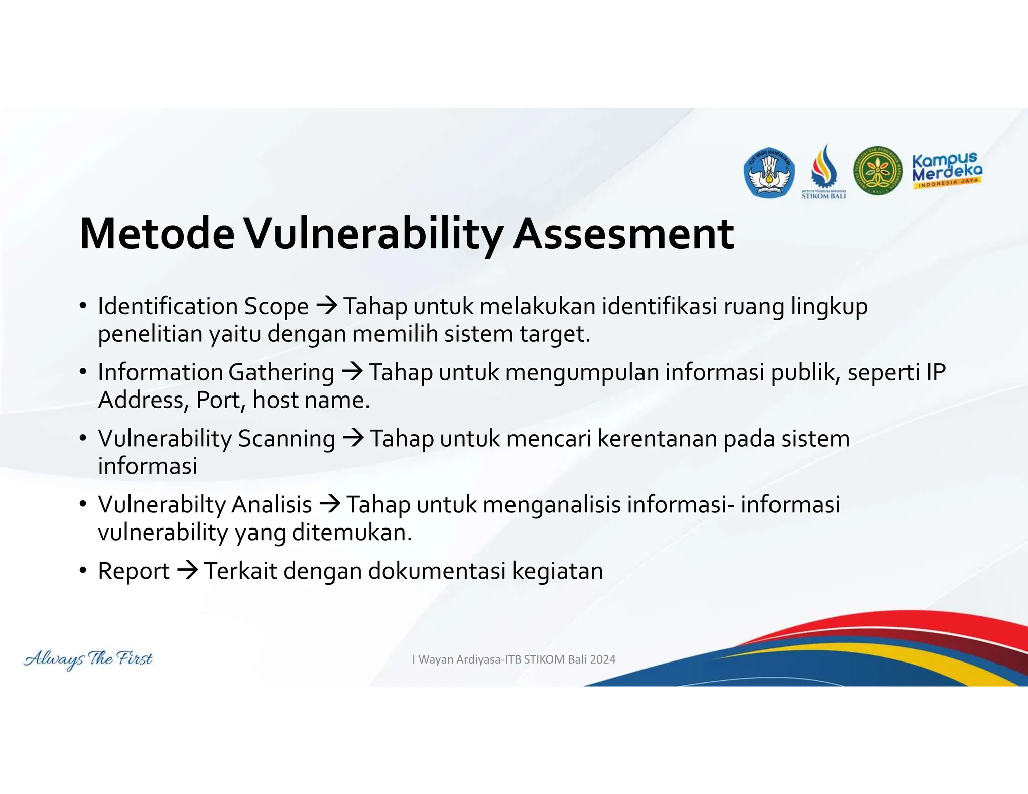 MetodeVulnerability Assesment
• Identification Scope Tahap untuk melakukan identifikasi ruang lingkup
penelitian yaitu dengan memilih sistem target.
• Information Gathering Tahap untuk mengumpulan informasi publik, seperti IP
Address, Port, host name.
• Vulnerability Scanning Tahap untuk mencari kerentanan pada sistem
informasi
• Vulnerabilty Analisis Tahap untuk menganalisis informasi- informasi
vulnerability yang ditemukan.
• Report Terkait dengan dokumentasi kegiatan
I Wayan Ardiyasa-ITB STIKOM Bali 2024
 